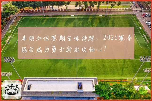 库明加休赛期苦练持球，2026赛季能否成为勇士新进攻轴心？