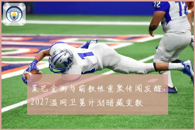 莱巴金娜与前教练重聚传闻发酵,2027温网卫冕计划暗藏变数