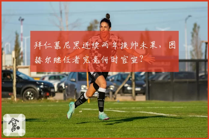 拜仁慕尼黑连续两年换帅未果，图赫尔继任者究竟何时官宣？
