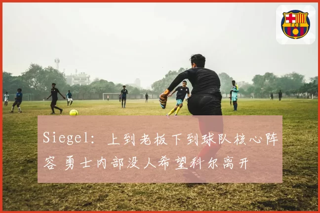 Siegel：上到老板下到球队核心阵容 勇士内部没人希望科尔离开