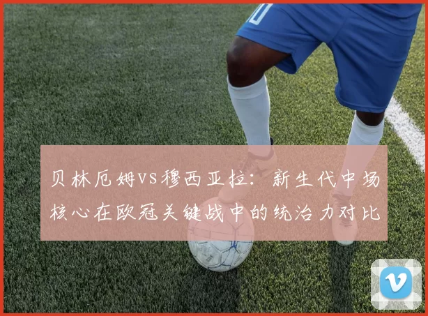 贝林厄姆vs穆西亚拉：新生代中场核心在欧冠关键战中的统治力对比