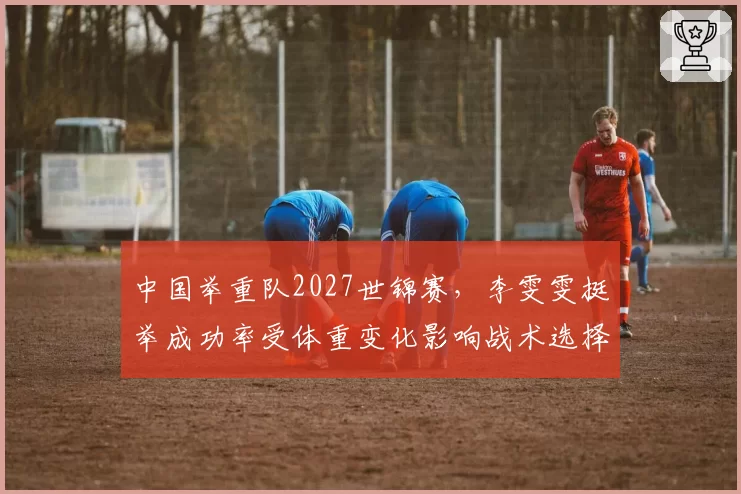 中国举重队2027世锦赛，李雯雯挺举成功率受体重变化影响战术选择？