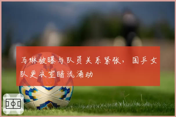 马琳被曝与队员关系紧张，国乒女队更衣室暗流涌动