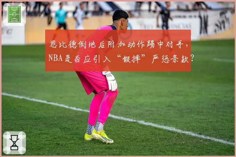 恩比德倒地后附加动作踢中对手，NBA是否应引入“假摔”严惩条款？