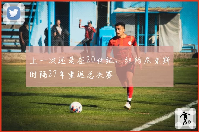 上一次还是在20世纪,纽约尼克斯时隔27年重返总决赛